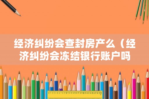 經濟糾紛會查封房產么（經濟糾紛會凍結銀行賬戶嗎）