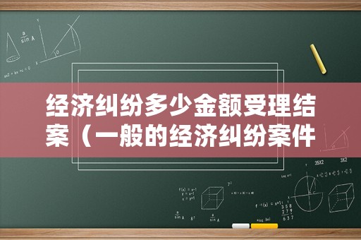經濟糾紛多少金額受理結案（一般的經濟糾紛案件多長時間可以結案嗎?）