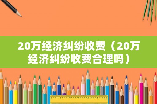 20萬經濟糾紛收費（20萬經濟糾紛收費合理嗎）
