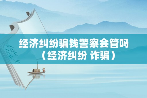 經(jīng)濟糾紛騙錢警察會管嗎（經(jīng)濟糾紛 詐騙）