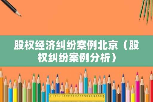 股權(quán)經(jīng)濟糾紛案例北京（股權(quán)糾紛案例分析）