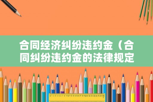 合同經濟糾紛違約金（合同糾紛違約金的法律規定）