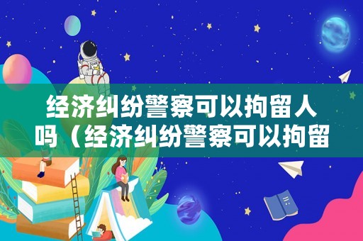 經濟糾紛警察可以拘留人嗎（經濟糾紛警察可以拘留人嗎）