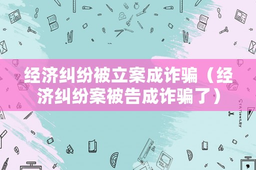 經(jīng)濟(jì)糾紛被立案成詐騙（經(jīng)濟(jì)糾紛案被告成詐騙了）