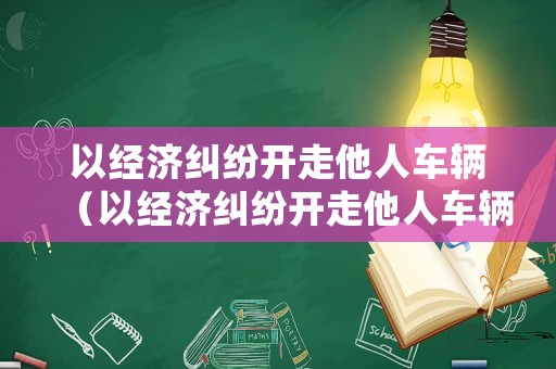 以經濟糾紛開走他人車輛（以經濟糾紛開走他人車輛怎么處罰）