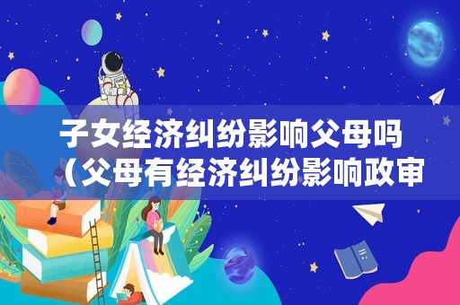 子女經濟糾紛影響父母嗎（父母有經濟糾紛影響政審嗎）