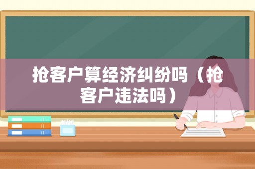 搶客戶算經(jīng)濟糾紛嗎（搶客戶違法嗎）