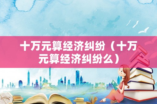十萬元算經濟糾紛（十萬元算經濟糾紛么）