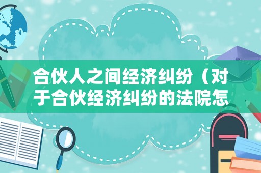 合伙人之間經濟糾紛（對于合伙經濟糾紛的法院怎么判）