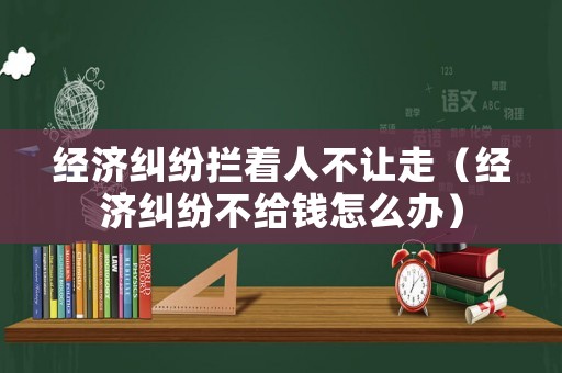 經(jīng)濟(jì)糾紛攔著人不讓走（經(jīng)濟(jì)糾紛不給錢(qián)怎么辦）
