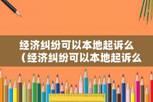 經濟糾紛可以本地起訴么（經濟糾紛可以本地起訴么嗎）