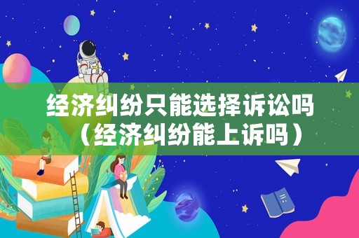 經濟糾紛只能選擇訴訟嗎（經濟糾紛能上訴嗎）