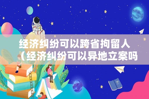 經(jīng)濟糾紛可以跨省拘留人（經(jīng)濟糾紛可以異地立案嗎）