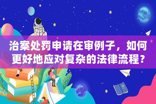 治案處罰申請在審例子，如何更好地應對復雜的法律流程？