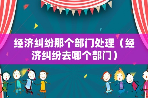 經濟糾紛那個部門處理（經濟糾紛去哪個部門）