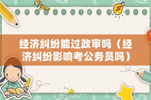 經濟糾紛能過政審嗎（經濟糾紛影響考公務員嗎）