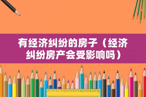有經(jīng)濟糾紛的房子（經(jīng)濟糾紛房產(chǎn)會受影響嗎）