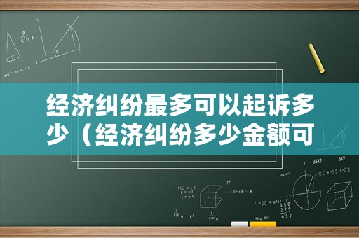 經濟糾紛最多可以起訴多少（經濟糾紛多少金額可以立案）