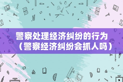 警察處理經濟糾紛的行為（警察經濟糾紛會抓人嗎）