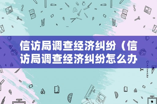 信訪局調查經濟糾紛（信訪局調查經濟糾紛怎么辦）