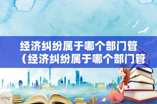 經(jīng)濟糾紛屬于哪個部門管（經(jīng)濟糾紛屬于哪個部門管的）