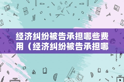 經(jīng)濟(jì)糾紛被告承擔(dān)哪些費(fèi)用（經(jīng)濟(jì)糾紛被告承擔(dān)哪些費(fèi)用責(zé)任）