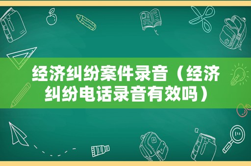 經(jīng)濟(jì)糾紛案件錄音（經(jīng)濟(jì)糾紛電話錄音有效嗎）