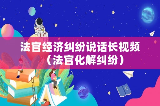 法官經濟糾紛說話長視頻（法官化解糾紛）