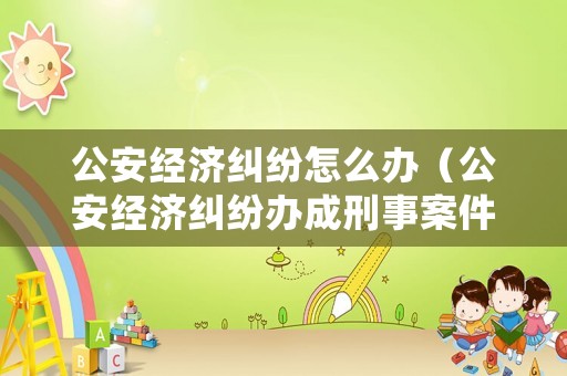 公安經(jīng)濟糾紛怎么辦（公安經(jīng)濟糾紛辦成刑事案件怎么處理）