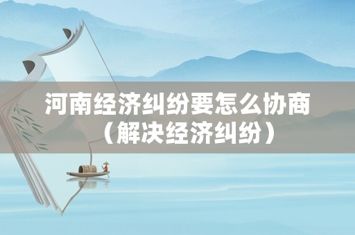 河南經(jīng)濟(jì)糾紛要怎么協(xié)商（解決經(jīng)濟(jì)糾紛）