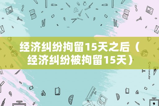 經濟糾紛拘留15天之后（經濟糾紛被拘留15天）