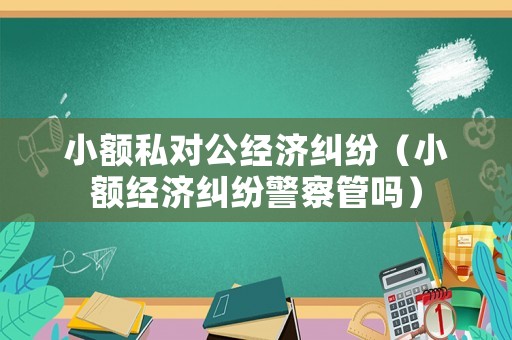 小額私對(duì)公經(jīng)濟(jì)糾紛（小額經(jīng)濟(jì)糾紛警察管嗎）