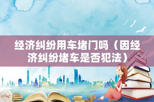 經濟糾紛用車堵門嗎（因經濟糾紛堵車是否犯法）