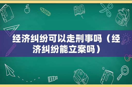 經濟糾紛可以走刑事嗎（經濟糾紛能立案嗎）