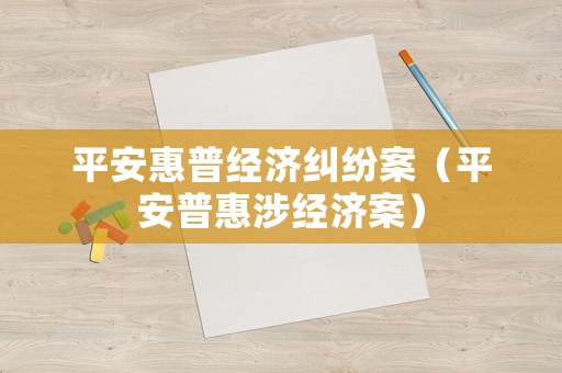 平安惠普經(jīng)濟糾紛案（平安普惠涉經(jīng)濟案）