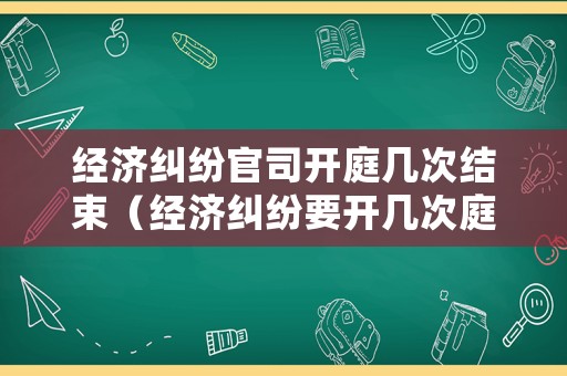 經濟糾紛官司開庭幾次結束（經濟糾紛要開幾次庭）