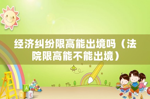 經(jīng)濟(jì)糾紛限高能出境嗎（法院限高能不能出境）