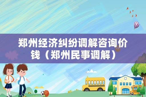 鄭州經(jīng)濟(jì)糾紛調(diào)解咨詢價(jià)錢（鄭州民事調(diào)解）