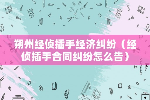 朔州經(jīng)偵插手經(jīng)濟(jì)糾紛（經(jīng)偵插手合同糾紛怎么告）