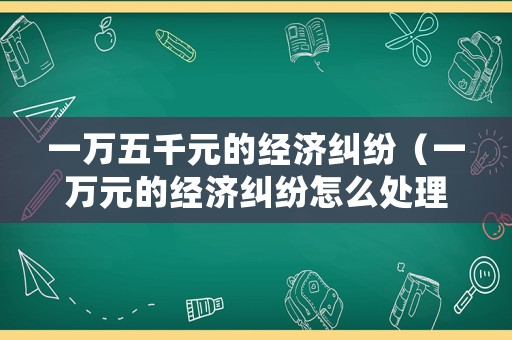 一萬五千元的經(jīng)濟(jì)糾紛（一萬元的經(jīng)濟(jì)糾紛怎么處理）