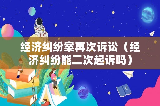 經(jīng)濟(jì)糾紛案再次訴訟（經(jīng)濟(jì)糾紛能二次起訴嗎）