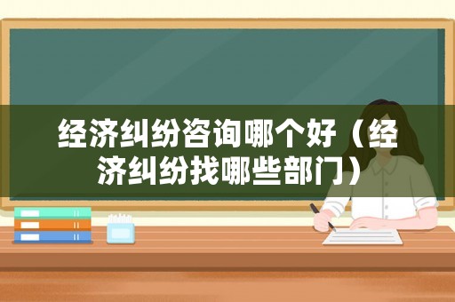 經濟糾紛咨詢哪個好（經濟糾紛找哪些部門）