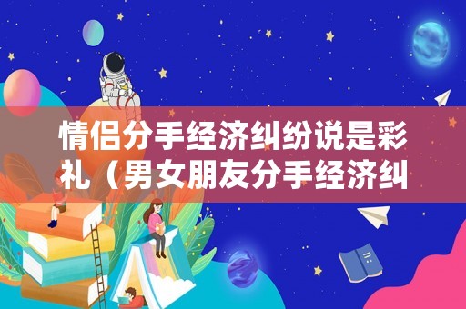 情侶分手經濟糾紛說是彩禮（男女朋友分手經濟糾紛）