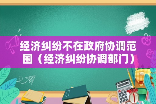 經(jīng)濟糾紛不在政府協(xié)調(diào)范圍（經(jīng)濟糾紛協(xié)調(diào)部門）