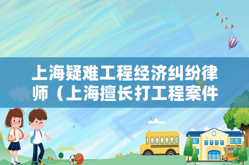 上海疑難工程經濟糾紛律師（上海擅長打工程案件的律師）