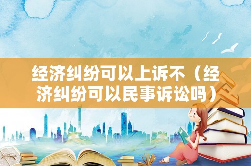 經(jīng)濟(jì)糾紛可以上訴不（經(jīng)濟(jì)糾紛可以民事訴訟嗎）