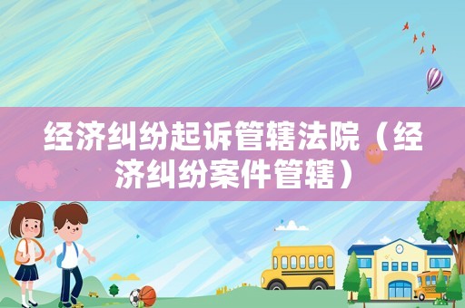 經(jīng)濟糾紛起訴管轄法院（經(jīng)濟糾紛案件管轄）