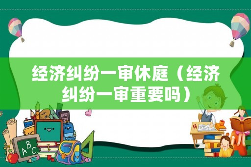 經濟糾紛一審休庭（經濟糾紛一審重要嗎）