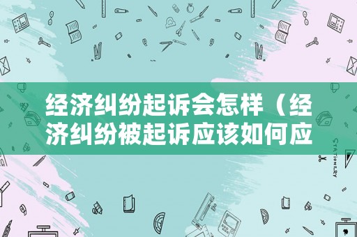 經濟糾紛起訴會怎樣（經濟糾紛被起訴應該如何應訴）