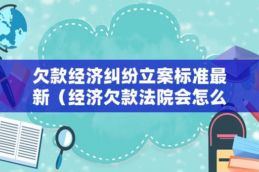 欠款經濟糾紛立案標準最新（經濟欠款法院會怎么判）
